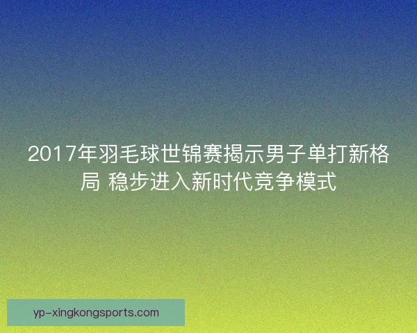 2017年羽毛球世锦赛揭示男子单打新格局 稳步进入新时代竞争模式